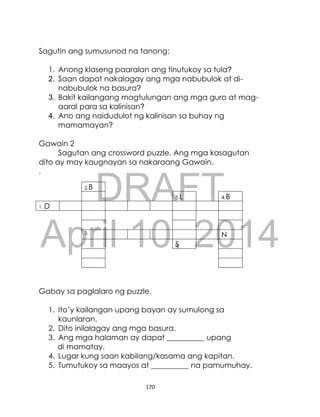 DRAFT
April 10, 2014
170
Sagutin ang sumusunod na tanong:
1. Anong klaseng paaralan ang tinutukoy sa tula?
2. Saan dapat nakalagay ang mga nabubulok at di-
nabubulok na basura?
3. Bakit kailangang magtulungan ang mga guro at mag-
aaral para sa kalinisan?
4. Ano ang naidudulot ng kalinisan sa buhay ng
mamamayan?
Gawain 2
Sagutan ang crossword puzzle. Ang mga kasagutan
dito ay may kaugnayan sa nakaraang Gawain.
.
Gabay sa paglalaro ng puzzle.
1. Ito’y kailangan upang bayan ay sumulong sa
kaunlaran.
2. Dito inilalagay ang mga basura.
3. Ang mga halaman ay dapat __________ upang
di mamatay.
4. Lugar kung saan kabilang/kasama ang kapitan.
5. Tumutukoy sa maayos at __________ na pamumuhay.
2.B
5.L 4.B
1. D
3.
N
S
 
