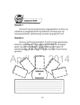 DRAFT
April 10, 2014
171
Gawain 1
Gumuhit ng isang larawang nagpapakita na ikaw ay
nakikiisa sa pagpapanatili ng kalinisan at kaayusan ng
inyong paaralan. Ipaliwanag sa klase ang iginuhit mo.
Gawain 2
Bumuo ng limang pangkat. Pumili sa mga ginawang
larawan sa Gawain 1 at pagsama-samahin ito at ilagay
gaya ng porma sa ibaba. Lagyan ito ng pamagat at
pangungusap. Ipaliwanag sa harap ng klase ang inyong
ginawa.
Isagawa Natin
Kalinisan
at
Kaayusan
_______________________________________________________________
_______________________________________________________________
_______________________________________________________________
_______________________________________________________________
_____________________________________________________________.
 