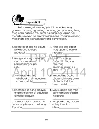 DRAFT
April 10, 2014
172
Batay sa mga larawang ipinakita sa nakaraang
gawain, may mga gawaing maaaring gampanan ng isang
mag-aaral na tulad mo. Pumili ng pangungusap na nais
mong buuin ayon sa gawaing nais mong tanggapin upang
mapanatili ang kalinisan sa inyong pamayanan.
1. Nagtatapon ako ng basura
sa wastong lalagyan
sapagkat __________________
_______________________________.
1. Hindi ako ang dapat
magtapon ng basura
sapagkat_______________
_______________________.
2.Ginagamit kong muli ang
mga basurang
pakikinabangan pa
dahil_______________________
_________________________.
2. Hindi ko na lang
gagamitin ang mga
basurang
pakikinabangan pa
dahil__________________
______________________.
3. Hinihiwalay ko ang
nabubulok at di-nabubulok
na basura dahil____________
__________________________.
3. Nasanay na akong
pagsamahin ang bulok
at di-nabubulok na
basura dahil____________
______________________.
4.Itinatapon ko nang maayos
ang mga dahon at basura sa
tamang lalagyan___________
__________________________.
4. Susunugin ko ang mga
dahong nalalaglag sa
mgapuno______________
______________________.
5. Susunod ako sa babala na
itapon ang basura sa inilaang
tapunan___________________.
5.Itatapon ko ang basura
sa ilog, kanal, at
estero_________________.
Isapuso Natin
Ipinakita sa
nakaraang
 