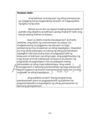 DRAFT
April 10, 2014
173
Tandaan Natin
Ang kalinisan at kaayusan ng ating pamayanan
ay nagiging isang magandang tanawin at nagpapakita
ng ligtas na lipunan.
Bawat isa sa atin ay dapat maging responsable at
pairalin ang disiplina sa kalinisan upang makamit natin ang
kaaya-ayang tirahan at bayan.
Ayon sa Metro Manila Development Authority
(MMDA), ang lahat ng mamamayan ay dapat na
magkatuwang sa paggawa ng solusyon sa mga
problemang may kinalaman sa ating kapaligiran. Mapalad
po ang ating barangay sa tulong ng ating pamahalaan
sapagkat may katuwang tayo sa pagpapanatili ng
kaayusan at kalinisan ng ating lugar. Ang paghihiwalay ng
mga bulok at hindi nabubulok na basura at paraan ng
pagtatabi at pagtatapon nito ay palagian nating
ipinaaalala sa ating mga kabarangay. Ang waste
management o tamang pamamahala ng mga basura ay
dapat isagawa ng bawat mamamayang tulad mo na may
malasakit sa ating kapaligiran.
Ang pakikiisa sa iba’t ibang programang
pampaaralan para sa pagpapanatili ng kalinisan ay
pagmamalasakit sa kapaligiran ng ating pamayanan at
lipunang ginagalawan.
 