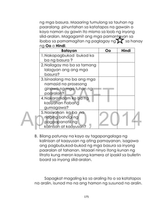 DRAFT
April 10, 2014
175
ng mga basura. Maaaring tumulong sa tauhan ng
paaralang pinuntahan sa katatapos na gawain o
kaya naman ay gawin ito mismo sa loob ng inyong
silid-aralan. Magagamit ang mga pamantayan sa
ibaba sa pamamagitan ng paglagay ng sa hanay
ng Oo o Hindi.
Batayan Oo Hindi
1.Nakapagbukod bukod ka
ba ng basura ?
2.Nailagay mo ba sa tamang
lalagyan ang ang mga
basura?
3.Isinaalang mo ba ang mga
namasid na prosesong
ginawa ng mga tuhan ng
paaralan?
4.Nakaramdam ka ba ng
kasiyahan habang
gumagawa?
5.Nasiyahan ka ba na
naging bahagi ng
pagpapanatili ng
kalinisan at kaayusan?
B. Bilang patunay na kayo ay tagapangalaga ng
kalinisan at kaayusan ng ating pamayanan, isagawa
ang pagbubukod-bukod ng mga basura sa inyong
paaralan at tahanan. Maaari ninyo itong kunan ng
litrato kung meron kayong kamera at ipaskil sa bulletin
board sa inyong silid-aralan.
Sapagkat magaling ka sa araling ito o sa katatapos
na aralin, isunod mo na ang hamon ng susunod na aralin.
 
