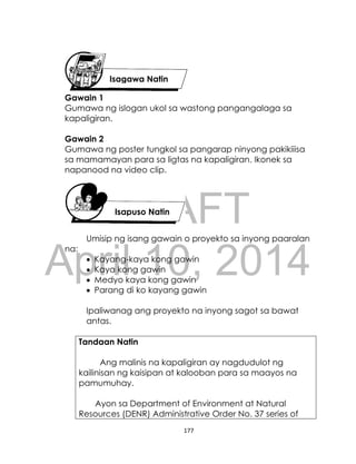DRAFT
April 10, 2014
177
Gawain 1
Gumawa ng islogan ukol sa wastong pangangalaga sa
kapaligiran.
Gawain 2
Gumawa ng poster tungkol sa pangarap ninyong pakikiiisa
sa mamamayan para sa ligtas na kapaligiran. Ikonek sa
napanood na video clip.
Umisip ng isang gawain o proyekto sa inyong paaralan
na:
 Kayang-kaya kong gawin
 Kaya kong gawin
 Medyo kaya kong gawin
 Parang di ko kayang gawin
Ipaliwanag ang proyekto na inyong sagot sa bawat
antas.
Tandaan Natin
Ang malinis na kapaligiran ay nagdudulot ng
kailinisan ng kaisipan at kalooban para sa maayos na
pamumuhay.
Ayon sa Department of Environment at Natural
Resources (DENR) Administrative Order No. 37 series of
Isagawa Natin
Isapuso Natin
 