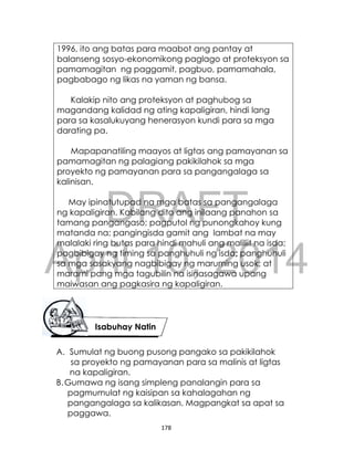 DRAFT
April 10, 2014
178
1996, ito ang batas para maabot ang pantay at
balanseng sosyo-ekonomikong paglago at proteksyon sa
pamamagitan ng paggamit, pagbuo, pamamahala,
pagbabago ng likas na yaman ng bansa.
Kalakip nito ang proteksyon at paghubog sa
magandang kalidad ng ating kapaligiran, hindi lang
para sa kasalukuyang henerasyon kundi para sa mga
darating pa.
Mapapanatiling maayos at ligtas ang pamayanan sa
pamamagitan ng palagiang pakikilahok sa mga
proyekto ng pamayanan para sa pangangalaga sa
kalinisan.
May ipinatutupad na mga batas sa pangangalaga
ng kapaligiran. Kabilang dito ang inilaang panahon sa
tamang pangangaso; pagputol ng punongkahoy kung
matanda na; pangingisda gamit ang lambat na may
malalaki ring butas para hindi mahuli ang maliliit na isda;
pagbibigay ng timing sa panghuhuli ng isda; panghuhuli
sa mga sasakyang nagbibigay ng maruming usok; at
marami pang mga tagubilin na isinasagawa upang
maiwasan ang pagkasira ng kapaligiran.
A. Sumulat ng buong pusong pangako sa pakikilahok
sa proyekto ng pamayanan para sa malinis at ligtas
na kapaligiran.
B.Gumawa ng isang simpleng panalangin para sa
pagmumulat ng kaisipan sa kahalagahan ng
pangangalaga sa kalikasan. Magpangkat sa apat sa
paggawa.
Isabuhay Natin
 