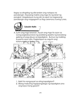 DRAFT
April 10, 2014
179
Ilagay sa dingding ng silid-aralan ang natapos na
panalangin. Hayaang makita ang mga ito ng lahat ng
pangkat. Magdesisyon kung alin sa apat na nagawang
panalangin ang magagamit sa flag ceremony tuwing Lunes.
A. Suriin ang mga larawan. Ayusin ang mga ito ayon sa
iyong pagkakaunawa ng posibleng epekto ng kawalang-
galang at pag-abuso sa kapaligiran. Bumuo ng maikling
kuwento ayon dito. Pagkatapos ay sagutin ang
katanungan sa ibaba nito.
1. Bakit ito nangyayari sa ating kapaligiran?
2. Bilang mabuting tagapangalaga ng kapaligiran,ano
ang kaya mong gawin?
Subukin Natin
 