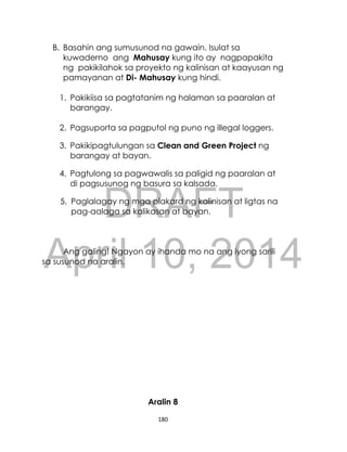 DRAFT
April 10, 2014
180
B. Basahin ang sumusunod na gawain. Isulat sa
kuwaderno ang Mahusay kung ito ay nagpapakita
ng pakikilahok sa proyekto ng kalinisan at kaayusan ng
pamayanan at Di- Mahusay kung hindi.
1. Pakikiisa sa pagtatanim ng halaman sa paaralan at
barangay.
2. Pagsuporta sa pagputol ng puno ng illegal loggers.
3. Pakikipagtulungan sa Clean and Green Project ng
barangay at bayan.
4. Pagtulong sa pagwawalis sa paligid ng paaralan at
di pagsusunog ng basura sa kalsada.
5. Paglalagay ng mga plakard ng kalinisan at ligtas na
pag-aalaga sa kalikasan at bayan.
Ang galing! Ngayon ay ihanda mo na ang iyong sarili
sa susunod na aralin.
Aralin 8
 