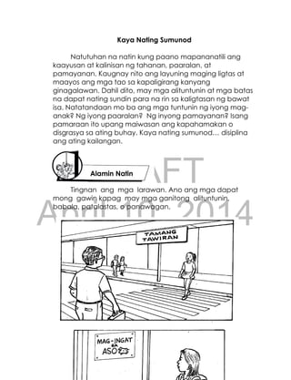 DRAFT
April 10, 2014
181
Kaya Nating Sumunod
Natutuhan na natin kung paano mapananatili ang
kaayusan at kalinisan ng tahanan, paaralan, at
pamayanan. Kaugnay nito ang layuning maging ligtas at
maayos ang mga tao sa kapaligirang kanyang
ginagalawan. Dahil dito, may mga alituntunin at mga batas
na dapat nating sundin para na rin sa kaligtasan ng bawat
isa. Natatandaan mo ba ang mga tuntunin ng iyong mag-
anak? Ng iyong paaralan? Ng inyong pamayanan? Isang
pamaraan ito upang maiwasan ang kapahamakan o
disgrasya sa ating buhay. Kaya nating sumunod… disiplina
ang ating kailangan.
Tingnan ang mga larawan. Ano ang mga dapat
mong gawin kapag may mga ganitong alituntunin,
babala, patalastas, o panawagan.
Alamin Natin
 