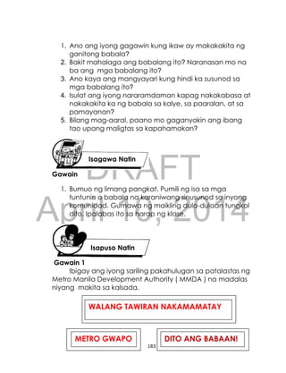 DRAFT
April 10, 2014
183
1. Ano ang iyong gagawin kung ikaw ay makakakita ng
ganitong babala?
2. Bakit mahalaga ang babalang ito? Naranasan mo na
ba ang mga babalang ito?
3. Ano kaya ang mangyayari kung hindi ka susunod sa
mga babalang ito?
4. Isulat ang iyong nararamdaman kapag nakakabasa at
nakakakita ka ng babala sa kalye, sa paaralan, at sa
pamayanan?
5. Bilang mag-aaral, paano mo gaganyakin ang ibang
tao upang maligtas sa kapahamakan?
Gawain
1. Bumuo ng limang pangkat. Pumili ng isa sa mga
tuntunin o babala na karaniwang sinusunod sa inyong
komunidad. Gumawa ng maikling dula-dulaan tungkol
dito. Ipalabas ito sa harap ng klase.
Gawain 1
Ibigay ang iyong sariling pakahulugan sa patalastas ng
Metro Manila Development Authority ( MMDA ) na madalas
niyang makita sa kalsada.
Isagawa Natin
Isapuso Natin
METRO GWAPO
GGWAPOGWA
POO GWAPOI
DITO ANG BABAAN!
WALANG TAWIRAN NAKAMAMATAY
 