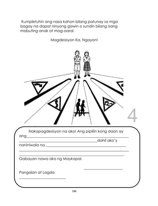 DRAFT
April 10, 2014
186
Kumpletuhin ang nasa kahon bilang patunay sa mga
bagay na dapat ninyong gawin o sundin bilang isang
mabuting anak at mag-aaral.
Magdesisyon Ka, Ngayon!
Nakapagdesisyon na ako! Ang pipiliin kong daan ay
ang_______________________________________________________
__________________________________________dahil ako’y
naniniwala na ___________________________________________
___________________________________________________________
________________________________________________________.
Gabayan nawa ako ng Maykapal.
_____________________
Pangalan at Lagda
_________________________
 