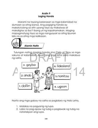 DRAFT
April 10, 2014
188
Aralin 9
Laging Handa
Marami na tayong karanasan sa mga kalamidad na
dumaan sa ating bansa. Ang pagiging handa ay
makatutulong sa atin upang tayo ay makaiwas at
makaligtas sa iba’t ibang uri ng kapahamakan. Maging
mapagmatyag tayo sa mga nangyayari sa ating lipunan
lalo na sa ating mga kalikasan.
Tulungan nating maging handa sina Cielo at Tikoy sa mga
sakuna at kalamidad. Ayusin ang mga letra para makabuo
ng salita.
Narito ang mga gabay na salita sa paglalaro ng Halo Letra.
1. Malakas na pagyanig ng lupa.
2. Labis na pag-apaw ng tubig o paglawak ng tubig na
natatakpan ang lupa.
Alamin Natin
Alamin Natin
 