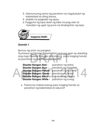 DRAFT
April 10, 2014
189
3. Namumuong sama ng panahon na nagdudulot ng
kalamidad sa ating bansa.
4. Mabilis na pagkalat ng apoy.
5. Pagguho ng lupa dulot ng labis na pag-ulan at
kawalan ng ugat ng puno na kinakapitan ng lupa.
Gawain 1
Bumuo ng anim na pangkat.
Gumawa ng Disaster Presentation na kung saan ay darating
ang mga Disaster Rangers na tutulong para maging handa
sa panahon ng kalamidad at sakuna.
Disaster Rangers Red – panahon ng baha
Disaster Rangers Blue – panahon ng landslide
Disaster Rangers Yellow– panahon ng tsunami
Disaster Rangers Green – panahon ng lindol
Disaster Rangers Black – panahon ng bagyo
Disaster Rangers White – panahon ng sunog
 Paano ka makatutulong para maging handa sa
panahon ng kalamidad at sakuna?
Isagawa Natin
 
