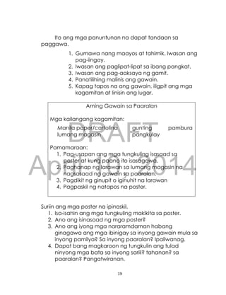 DRAFT
April 10, 2014
19
Ito ang mga panuntunan na dapat tandaan sa
paggawa.
1. Gumawa nang maayos at tahimik. Iwasan ang
pag-iingay.
2. Iwasan ang paglipat-lipat sa ibang pangkat.
3. Iwasan ang pag-aaksaya ng gamit.
4. Panatilihing malinis ang gawain.
5. Kapag tapos na ang gawain, iligpit ang mga
kagamitan at linisin ang lugar.
Aming Gawain sa Paaralan
Mga kailangang kagamitan:
Manila paper/cartolina gunting pambura
lumang magasin pangkulay
Pamamaraan:
1. Pag-usapan ang mga tungkuling isasaad sa
poster at kung paano ito isasagawa.
2. Paghanap ng larawan sa lumang magasin na
nagsasaad ng gawain sa paaralan.
3. Pagdikit ng ginupit o iginuhit na larawan
4. Pagpaskil ng natapos na poster.
Suriin ang mga poster na ipinaskil.
1. Isa-isahin ang mga tungkuling makikita sa poster.
2. Ano ang isinasaad ng mga poster?
3. Ano ang iyong mga nararamdaman habang
ginagawa ang mga ibinigay sa inyong gawain mula sa
inyong pamilya? Sa inyong paaralan? Ipaliwanag.
4. Dapat bang magkaroon ng tungkulin ang tulad
ninyong mga bata sa inyong sarili? tahanan? sa
paaralan? Pangatwiranan.
 