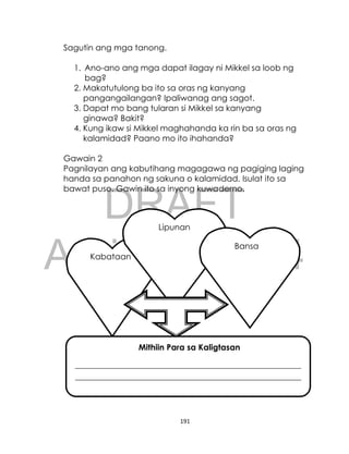 DRAFT
April 10, 2014
191
Sagutin ang mga tanong.
1. Ano-ano ang mga dapat ilagay ni Mikkel sa loob ng
bag?
2. Makatutulong ba ito sa oras ng kanyang
pangangailangan? Ipaliwanag ang sagot.
3. Dapat mo bang tularan si Mikkel sa kanyang
ginawa? Bakit?
4. Kung ikaw si Mikkel maghahanda ka rin ba sa oras ng
kalamidad? Paano mo ito ihahanda?
Gawain 2
Pagnilayan ang kabutihang magagawa ng pagiging laging
handa sa panahon ng sakuna o kalamidad. Isulat ito sa
bawat puso. Gawin ito sa inyong kuwaderno.
Kabataan
Lipunan
Mithiin Para sa Kaligtasan
_______________________________________________________
_______________________________________________________
____________________________________________________
Bansa
 
