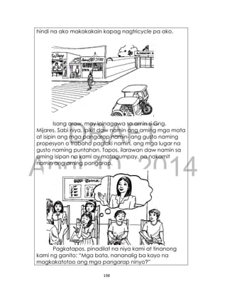 DRAFT
April 10, 2014
198
hindi na ako makakakain kapag nagtricycle pa ako.
Isang araw, may ipinagawa sa amin si Gng.
Mijares. Sabi niya, ipikit daw namin ang aming mga mata
at isipin ang mga pangarap namin- ang gusto naming
propesyon o trabaho paglaki namin, ang mga lugar na
gusto naming puntahan. Tapos, ilarawan daw namin sa
aming isipan na kami ay matagumpay, na nakamit
namin ang aming pangarap.
Pagkatapos, pinadilat na niya kami at tinanong
kami ng ganito: “Mga bata, nananalig ba kayo na
magkakatotoo ang mga pangarap ninyo?”
 
