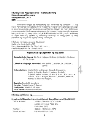 DRAFT
April 10, 2014
2
Edukasyon sa Pagpapakatao – Ikatlong Baitang
Kagamitan ng Mag-aaral
Unang Edisyon, 2013
ISBN: ___________
Paunawa hinggil sa karapatang-sipi. Isinasaad ng Seksiyon 176 ng
Batas Pambansa Bilang 8293: Hindi maaaring magkaroon ng karapatang-sipi
sa anumang akda ng Pamahalaan ng Pilipinas. Gayon pa man, kailangan
muna ang pahintulot ng pamahalaan o tanggapan kung saan ginawa ang
isang akda upang magamit sa pagkakakitaan ang nasabing akda. Kabilang
sa mga maaaring gawin ng nasabing ahensiya o tanggapan ay ang
patawan ng bayad na royalty bilang kondisyon.
Inilathala ng Kagawaran ng Edukasyon
Kalihim: Br. Armin Luistro FSC
Pangalawang Kalihim: Dr. Dina S. Ocampo
Kawaksing Kalihim: Dr. Lorna D. Dino
Inilimbag sa Pilipinas ng ____________
Department of Education-Instructional Materials Council Secretariat (DepEd-IMCS)
Office Address: 2nd Floor Dorm G, PSC Complex
Meralco Avenue, Pasig City
Philippines 1600
Telefax: (02) 634-1054 or 634-1072
E-mail Address: imcsetd@yahoo.com
Mga Bumuo ng Kagamitan ng Mag-aaral
Consultants/Reviewers: Dr. Fe A. Hidalgo, Dr. Erico M. Habijan, Ms. Irene
C. De Robles
Content & Language Reviewers: Prof. Elanor O. Bayten, Dr. Corazon L.
Santos
Writers/Authors: Maria Carla M. Caraan, Rolan B. Catapang,
Rodel A. Castillo, Portia R. Soriano, Rubie D.
Sajise,Victoria V. Ambat, Violeta R. Roson, Rosa Anna A.
Canlas, Leah D. Bongat, Marilou D. Pandiño, Irene de
Robles, Dr. Erico M. Habijan,
Illustrator: Randy G. Mendoza
Encoder: Gabriel Paolo C. Ramos
Proofreader: Joselita B. Gulapa
Focal Person: Marilou D. Pandiño
 