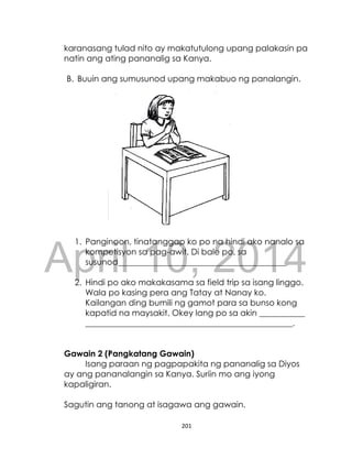 DRAFT
April 10, 2014
201
karanasang tulad nito ay makatutulong upang palakasin pa
natin ang ating pananalig sa Kanya.
B. Buuin ang sumusunod upang makabuo ng panalangin.
1. Panginoon, tinatanggap ko po na hindi ako nanalo sa
kompetisyon sa pag-awit. Di bale po, sa
susunod____________________________________________________.
2. Hindi po ako makakasama sa field trip sa isang linggo.
Wala po kasing pera ang Tatay at Nanay ko.
Kailangan ding bumili ng gamot para sa bunso kong
kapatid na maysakit. Okey lang po sa akin ___________
__________________________________________________.
Gawain 2 (Pangkatang Gawain)
Isang paraan ng pagpapakita ng pananalig sa Diyos
ay ang pananalangin sa Kanya. Suriin mo ang iyong
kapaligiran.
Sagutin ang tanong at isagawa ang gawain.
 
