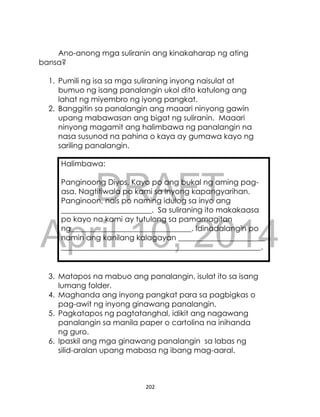 DRAFT
April 10, 2014
202
Ano-anong mga suliranin ang kinakaharap ng ating
bansa?
1. Pumili ng isa sa mga suliraning inyong naisulat at
bumuo ng isang panalangin ukol dito katulong ang
lahat ng miyembro ng iyong pangkat.
2. Banggitin sa panalangin ang maaari ninyong gawin
upang mabawasan ang bigat ng suliranin. Maaari
ninyong magamit ang halimbawa ng panalangin na
nasa susunod na pahina o kaya ay gumawa kayo ng
sariling panalangin.
Halimbawa:
Panginoong Diyos, Kayo po ang bukal ng aming pag-
asa. Nagtitiwala po kami sa Inyong kapangyarihan.
Panginoon, nais po naming idulog sa inyo ang
________________________. Sa suliraning ito makakaasa
po kayo na kami ay tutulong sa pamamagitan
ng________________________________. Idinadalangin po
namin ang kanilang kalagayan _______________________
_____________________________________________________.
3. Matapos na mabuo ang panalangin, isulat ito sa isang
lumang folder.
4. Maghanda ang inyong pangkat para sa pagbigkas o
pag-awit ng inyong ginawang panalangin.
5. Pagkatapos ng pagtatanghal, idikit ang nagawang
panalangin sa manila paper o cartolina na inihanda
ng guro.
6. Ipaskil ang mga ginawang panalangin sa labas ng
silid-aralan upang mabasa ng ibang mag-aaral.
 