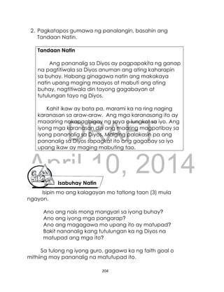 DRAFT
April 10, 2014
204
2. Pagkatapos gumawa ng panalangin, basahin ang
Tandaan Natin.
Tandaan Natin
Ang pananalig sa Diyos ay pagpapakita ng ganap
na pagtitiwala sa Diyos anuman ang ating kaharapin
sa buhay. Habang ginagawa natin ang makakaya
natin upang maging maayos at mabuti ang ating
buhay, nagtitiwala din tayong gagabayan at
tutulungan tayo ng Diyos.
Kahit ikaw ay bata pa, marami ka na ring naging
karanasan sa araw-araw. Ang mga karanasang ito ay
maaaring nakapagbigay ng saya o lungkot sa iyo. Ang
iyong mga karanasan din ang maaring magpatibay sa
iyong pananalig sa Diyos. Maiging palakasin pa ang
pananalig sa Diyos sapagkat ito ang gagabay sa iyo
upang ikaw ay maging mabuting tao.
Isipin mo ang kalagayan mo tatlong taon (3) mula
ngayon.
Ano ang nais mong mangyari sa iyong buhay?
Ano ang iyong mga pangarap?
Ano ang magagawa mo upang ito ay matupad?
Bakit nananalig kang tutulungan ka ng Diyos na
matupad ang mga ito?
Sa tulong ng iyong guro, gagawa ka ng faith goal o
mithiing may pananalig na matutupad ito.
Isabuhay Natin
 