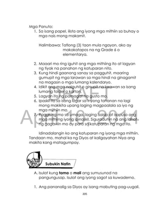 DRAFT
April 10, 2014
205
Mga Panuto:
1. Sa isang papel, ilista ang iyong mga mithiin sa buhay o
mga nais mong makamit.
Halimbawa: Tatlong (3) taon mula ngayon, ako ay
makakatapos na ng Grade 6 o
elementarya.
2. Maaari mo ring iguhit ang mga mithiing ito at lagyan
ng tiyak na panahon ng katuparan nito.
3. Kung hindi gaanong sanay sa pagguhit, maaring
gumupit ng mga larawan sa mga hindi na ginagamit
na magasin o mga lumang kalendaryo.
4. Idikit ang mga naiguhit o ginupit na larawan sa isang
lumang folder o karton.
5. Lagyan ito ng pamagat na gusto mo.
6. Ipaskil ito sa isang lugar sa inyong tahanan na lagi
mong makikita upang laging magpaalala sa iyo ng
mga mithiin mo.
7. Paggising mo sa umaga, laging isaisip at isapuso ang
mga mithiing iyong ipinaskil. Siguraduhin na ang lahat
ng gagawin mo ay para sa katuparan ng mga ito.
Idinadalangin ko ang katuparan ng iyong mga mithiin.
Tandaan mo, mahal ka ng Diyos at kaligayahan Niya ang
makita kang matagumpay.
A. Isulat kung tama o mali ang sumusunod na
pangungusap. Isulat ang iyong sagot sa kuwaderno.
1. Ang pananalig sa Diyos ay isang mabuting pag-uugali.
Subukin Natin
 