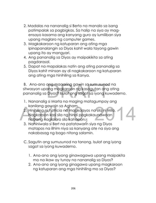 DRAFT
April 10, 2014
206
2. Madalas na nananalig si Berto na manalo sa isang
patimpalak sa pagbigkas. Sa halip na siya ay mag-
ensayo kasama ang kanyang guro ay lumiliban siya
upang maglaro ng computer games.
3. Magkakaroon ng katuparan ang ating mga
ipinapanalangin sa Diyos kahit wala tayong gawin
upang ito ay mangyari.
4. Ang pananalig sa Diyos ay maipakikita sa ating
pagdarasal.
5. Dapat na mapalakas natin ang ating pananalig sa
Diyos kahit minsan ay di nagkakaroon ng katuparan
ang ating mga hinihiling sa Kanya.
B. Ano-ano ang maaaring gawin sa sumusunod na
sitwasyon upang magkaroon ng kasagutan ang ating
pananalig sa Diyos? Isulat ang sagot sa iyong kuwaderno.
1. Nananalig si Marta na maging matagumpay ang
kanilang gawain sa Agham.
2. Hinihiling ni Patricia na magkaayos na sila ni Mila.
Nagkaroon kasi sila ng hindi pagkakaunawaan
habang naglalaro sila kahapon.
3. Naniniwala si Bert na patatawarin siya ng Diyos
matapos na ilihim niya sa kanyang ate na siya ang
nakabasag ng bago nitong salamin.
C. Sagutin ang sumusunod na tanong. Isulat ang iyong
sagot sa iyong kuwaderno.
1. Ano-ano ang iyong ginawagawa upang maipakita
mo na ikaw ay tunay na nananalig sa Diyos?
2. Ano-ano ang iyong ginagawa upang magkaroon
ng katuparan ang mga hinihiling mo sa Diyos?
 