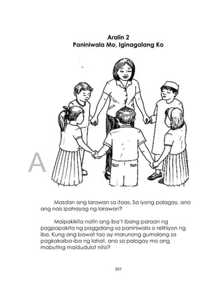 DRAFT
April 10, 2014
207
Aralin 2
Paniniwala Mo, Iginagalang Ko
Masdan ang larawan sa itaas. Sa iyong palagay, ano
ang nais ipahayag ng larawan?
Maipakikita natin ang iba’t ibang paraan ng
pagpapakita ng paggalang sa paniniwala o relihiyon ng
iba. Kung ang bawat tao ay marunong gumalang sa
pagkakaiba-iba ng lahat, ano sa palagay mo ang
mabuting maidudulot nito?
 