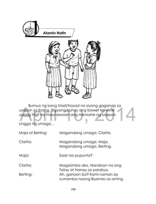 DRAFT
April 10, 2014
208
Bumuo ng isang triad/trayad na siyang gaganap sa
usapan sa ibaba. Bigyang buhay ang bawat karakter
upang higit na maunawaan ang mensahe ng usapan.
Linggo ng umaga…
Maja at Berting: Magandang umaga, Clarita.
Clarita: Magandang umaga, Maja.
Magandang umaga, Berting.
Maja: Saan ka pupunta?
Clarita: Magsisimba ako. Nandoon na ang
Tatay at Nanay sa parokya.
Berting: Ah, ganoon ba? Kami naman ay
sumamba noong Biyernes sa aming
Alamin Natin
 