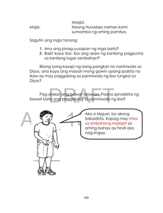 DRAFT
April 10, 2014
209
Masjid.
Maja: Noong Huwebes naman kami
sumamba ng aming pamilya.
Sagutin ang mga tanong:
1. Ano ang pinag-uusapan ng mga bata?
2. Bakit kaya iba- iba ang araw ng kanilang pagpunta
sa kanilang lugar sambahan?
Bilang isang kasapi ng isang pangkat na naniniwala sa
Diyos, ano kaya ang maaari mong gawin upang ipakita na
ikaw ay may paggalang sa paniniwala ng iba tungkol sa
Diyos?
Pag-aralan ang bawat larawan. Paano ipinakikita ng
bawat bata ang paggalang sa paniniwala ng iba?
Ako si Miguel. Isa akong
Sabadista. Kapag may misa
sa simbahang malapit sa
aming bahay ay hindi ako
nag-iingay.
 