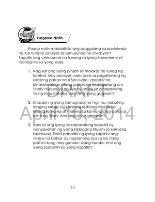 DRAFT
April 10, 2014
212
Gawain I
Paano natin maipakikita ang paggalang sa paniniwala
ng iba tungkol sa Diyos sa sumusunod na sitwasyon?
Sagutin ang sumusunod na tanong sa iyong kuwaderno at
Ibahagi ito sa iyong klase.
1. Nagulat ang iyong pinsan sa malakas na tunog ng
tambol. May prusisyon pala para sa pagdiriwang ng
kanilang patron na si San Isidro Labrador na
pinaniniwalaan nilang patron ng masaganang ani.
Sinabi niya sa iyo na siya ay naiinis sa ginagawang
ito ng mga Katoliko. Ano ang iyong gagawin?
2. Sinasabi ng iyong kamag-aral na higit na mabuting
maging kasapi ng kanilang relihiyon. Pinipilit ka
niyang sumama at makinig sa kanilang pag-aaral sa
salita ng Diyos. Ano ang iyong gagawin?
3. Ikaw at ang iyong nakababatang kapatid ay
inanyayahan ng iyong kaibigang Muslim sa kanyang
kaarawan. Dahil paborito ng iyong kapatid ang
inihaw na baboy ay nagtanong siya sa iyo nang
palihim kung may ganoon silang handa. Ano ang
iyong sasabihin sa iyong kapatid?
Isagawa Natin
 
