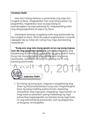 DRAFT
April 10, 2014
214
Tandaan Natin
May iba’t ibang relihiyon o paniniwala ang mga tao
tungkol sa Diyos. Magkakaiba man ang ating paraan ng
pagsamba, nagkakaisa tayo sa pag-asang sa
pamamagitan ng mga paraang ito, maipararating natin
ang ating pagsamba at papuri sa Diyos.
Nararapat lamang na igalang natin ang paniniwala ng
iba tungkol sa Diyos. Hindi sila dapat pagtawanan o kutyain
sapagkat sila ay tulad din nating may mga damdaming
nasasaktan.
“Kung ano ang nais mong gawin sa iyo ng iyong kapwa,
iyon din ang gawin mo sa kanya.” Naalala mo pa ba ang
kasabihang ito? Hindi ba’t angkop ito sa ating aralin? Tama.
Kung nais mong igalang ng iyong kapuwa ang iyong
paniniwala, nararapat lamang na igalang mo rin ang
kanyang paniniwala.
1. Sa tulong ng iyong guro, isagawa o ipagdiwang ang
Araw ng Pananampalataya kung saan magtatanghal
kayo ng isang maikling palatuntunan. Maaaring
anyayahan ang mga guro, magulang, mga kawani, at
mag-aaral sa paaralan upang maibahagi ng mga
panauhing tagapagsalita na katulad mong mga bata
rin ang kani-kanilang paniniwala, awit ng pagsamba,
at kaugnay na kaugalian.
Isabuhay Natin
 