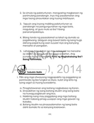 DRAFT
April 10, 2014
215
2. Sa simula ng palatuntunan, mangyaring magkaroon ng
panimulang panalangin. Inyo ring pasalamatan ang
mga taong pinaunlakan ang inyong imbitasyon.
3. Tapusin ang inyong maikling palatuntunan sa
panalangin na pangungunahan ng mga bata,
magulang, at guro mula sa iba’t ibang
pananampalataya.
4. Bilang tanda ng pasasalamat sa lahat ng dumalo sa
pagdiriwang, bibigyan ang bawat bisita ng isang hugis
dahong papel kung saan isusulat niya ang kanyang
mensahe at pangalan.
5. Lahat ng mga dahon na may nakasulat na mensahe
ay ididikit sa isang puno na gawa sa karton. Ang
punong ito ay tatawaging Puno ng Nagkakaisang Iba’t
Ibang Paniniwala.
I. Piliin ang mga sitwasyong nagpapakita ng paggalang sa
paniniwala ng iba tungkol sa Diyos. Isulat ang letra ng
iyong sagot sa inyong kuwaderno.
a. Pinagtatawanan ang batang nagbabasa ng Koran.
b. Sinasabihan ng isang batang Muslim ang isang bata
na huwag paglaruan ang krus.
c. Nakikinig nang may paggalang ang mga batang
Muslim habang pinag-uusapan ang mga gawain ng
Katoliko.
d. Batang Muslim na pinasasalamatan ng isang bata
dahil dumalo ito sa kanyang kaarawan.
Subukin Natin
 