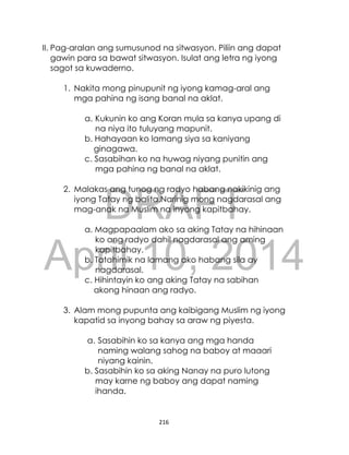 DRAFT
April 10, 2014
216
II. Pag-aralan ang sumusunod na sitwasyon. Piliin ang dapat
gawin para sa bawat sitwasyon. Isulat ang letra ng iyong
sagot sa kuwaderno.
1. Nakita mong pinupunit ng iyong kamag-aral ang
mga pahina ng isang banal na aklat.
a. Kukunin ko ang Koran mula sa kanya upang di
na niya ito tuluyang mapunit.
b. Hahayaan ko lamang siya sa kaniyang
ginagawa.
c. Sasabihan ko na huwag niyang punitin ang
mga pahina ng banal na aklat.
2. Malakas ang tunog ng radyo habang nakikinig ang
iyong Tatay ng balita.Narinig mong nagdarasal ang
mag-anak na Muslim na inyong kapitbahay.
a. Magpapaalam ako sa aking Tatay na hihinaan
ko ang radyo dahil nagdarasal ang aming
kapitbahay.
b. Tatahimik na lamang ako habang sila ay
nagdarasal.
c. Hihintayin ko ang aking Tatay na sabihan
akong hinaan ang radyo.
3. Alam mong pupunta ang kaibigang Muslim ng iyong
kapatid sa inyong bahay sa araw ng piyesta.
a. Sasabihin ko sa kanya ang mga handa
naming walang sahog na baboy at maaari
niyang kainin.
b. Sasabihin ko sa aking Nanay na puro lutong
may karne ng baboy ang dapat naming
ihanda.
 