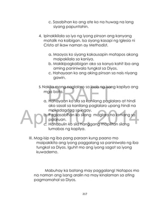 DRAFT
April 10, 2014
217
c. Sasabihan ko ang ate ko na huwag na lang
siyang papuntahin.
4. Ipinakikilala sa iyo ng iyong pinsan ang kanyang
matalik na kaibigan. Isa siyang kasapi ng Iglesia ni
Cristo at ikaw naman ay Methodist.
a. Maayos ko siyang kakausapin matapos akong
maipakilala sa kaniya.
b. Makikipagkaibigan ako sa kanya kahit iba ang
aming paniniwala tungkol sa Diyos.
c. Hahayaan ko ang aking pinsan sa nais niyang
gawin.
5. Nakita mong naglalaro sa loob ng isang kapilya ang
mga bata.
a. Hahayaan ko sila sa kanilang paglalaro at hindi
ako sasali sa kanilang paglalaro upang hindi na
makadagdag sa ingay.
b. Pagsasabihan ko silang maglaro na lamang sa
palaruan.
c. Hahabulin ko sila hanggang mapilitan silang
lumabas ng kapilya.
III. Mag-isip ng iba pang paraan kung paano mo
maipakikita ang iyong paggalang sa paniniwala ng iba
tungkol sa Diyos. Iguhit mo ang iyong sagot sa iyong
kuwaderno.
Mabuhay ka batang may paggalang! Natapos mo
na naman ang isang aralin na may kinalaman sa ating
pagmamahal sa Diyos.
 