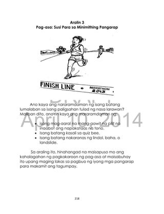 DRAFT
April 10, 2014
218
Aralin 3
Pag-asa: Susi Para sa Minimithing Pangarap
Ano kaya ang nararamdaman ng isang batang
lumalaban sa isang paligsahan tulad ng nasa larawan?
Maliban dito, ano rin kaya ang mararamdaman ng:
 isang mag-aaral na mang-aawit na pilit na
inaabot ang napakataas na tono.
 Isang batang kasali sa quiz bee.
 Isang batang nakaranas ng lindol, baha, o
landslide.
Sa araling ito, hinahangad na maisapuso mo ang
kahalagahan ng pagkakaroon ng pag-asa at maisabuhay
ito upang maging lakas sa pagbuo ng iyong mga pangarap
para makamit ang tagumpay.
 