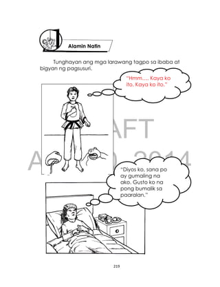 DRAFT
April 10, 2014
219
Tunghayan ang mga larawang tagpo sa ibaba at
bigyan ng pagsusuri.
“Hmm…. Kaya ko
ito. Kaya ko ito.”
“Diyos ko, sana po
ay gumaling na
ako. Gusto ko na
pong bumalik sa
paaralan.”
Alamin Natin
 