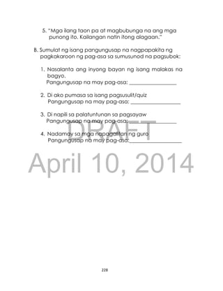 DRAFT
April 10, 2014
228
5. “Mga ilang taon pa at magbubunga na ang mga
punong ito. Kailangan natin itong alagaan.”
B. Sumulat ng isang pangungusap na nagpapakita ng
pagkakaroon ng pag-asa sa sumusunod na pagsubok:
1. Nasalanta ang inyong bayan ng isang malakas na
bagyo.
Pangungusap na may pag-asa: __________________
2. Di ako pumasa sa isang pagsusulit/quiz
Pangungusap na may pag-asa: ___________________
3. Di napili sa palatuntunan sa pagsayaw
Pangungusap na may pag-asa: __________________
4. Nadamay sa mga napagalitan ng guro
Pangungusap na may pag-asa:____________________
 