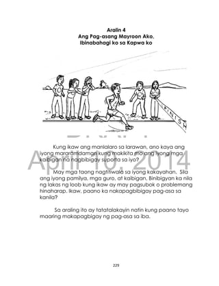 DRAFT
April 10, 2014
229
Aralin 4
Ang Pag-asang Mayroon Ako,
Ibinabahagi ko sa Kapwa ko
Kung ikaw ang manlalaro sa larawan, ano kaya ang
iyong mararamdaman kung makikita mo ang iyong mga
kaibigan na nagbibigay suporta sa iyo?
May mga taong nagtitiwala sa iyong kakayahan. Sila
ang iyong pamilya, mga guro, at kaibigan. Binibigyan ka nila
ng lakas ng loob kung ikaw ay may pagsubok o problemang
hinaharap. Ikaw, paano ka nakapagbibigay pag-asa sa
kanila?
Sa araling ito ay tatatalakayin natin kung paano tayo
maaring makapagbigay ng pag-asa sa iba.
 