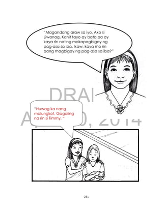 DRAFT
April 10, 2014
231
“Magandang araw sa iyo. Ako si
Liwanag. Kahit tayo ay bata pa ay
kaya rin nating makapagbigay ng
pag-asa sa iba. Ikaw, kaya mo rin
bang magbigay ng pag-asa sa iba?”
“Huwag ka nang
malungkot. Gagaling
na rin si Timmy. “
 