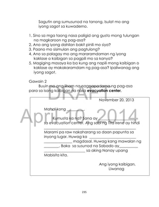 DRAFT
April 10, 2014
235
Sagutin ang sumusunod na tanong. Isulat mo ang
iyong sagot sa kuwaderno.
1. Sino sa mga taong nasa paligid ang gusto mong tulungan
na magkaroon ng pag-asa?
2. Ano ang iyong dahilan bakit pinili mo siya?
3. Paano mo sisimulan ang pagtulong?
4. Ano sa palagay mo ang mararamdaman ng iyong
kaklase o kaibigan sa pagpili mo sa kanya?
5. Magiging masaya ka ba kung ang napili mong kaibigan o
kaklase ay makakaramdam ng pag-asa? Ipaliwanag ang
iyong sagot.
Gawain 2
Buuin mo ang liham na nagpapadama ng pag-asa
para sa isang kaibigan na nasa evacuation center.
November 20, 2013
Mahal kong _________,
Kumusta ka na? Sana ay ____________________
sa evacuation center. Ang sabi ng Tita Irene ay hindi
_________________________________________________
Marami pa raw nakaharang sa daan papunta sa
inyong lugar. Huwag ka _________________________
_______________ magdasal. Huwag kang mawalan ng
________. Baka sa susunod na Sabado ay__________
______________________ sa aking Nanay upang
Mabisita kita.
Ang iyong kaibigan,
Liwanag
 