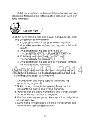 DRAFT
April 10, 2014
236
Kahit bata pa tayo, makapagbibigay din tayo ng pag-
asa sa iba. Nararapat na totoo sa ating kalooban kung atin
itong ibinibigay.
I. Sabihin kung tama o mali ang bawat pangungusap. Isulat
ang iyong sagot sa kuwaderno.
1. Ang pag-asa ay nakapagpapalakas ng loob.
2. Maaari kang makapagbigay ng pag-asa kahit wala
ka nito.
3. Ang pagbibigay ng pag-asa sa iba ay
makapagpapasaya sa taong nagbibigay nito.
4. Kahit ikaw ay bata pa ay kaya mo ring
makapagbigay ng pag-asa.
5. Ang pagbibigay ng pag-asa ay nararapat lamang
na totoo sa iyong kalooban.
II. Basahin ang sumusunod na sitwasyon. Ano ang iyong
sasabihin o gagawin na makapagbibigay ng pag-asa.
Isulat ang iyong sagot sa kuwaderno.
1. Kinakabahan ang iyong kapatid na kukuha ng
markahang pagsusulit.
2. Nakita mong malungkot ang iyong Tatay dahil sa
nasalanta ng bagyo ang inyong pananim.
3.Matatagalan pa bago makalakad ang iyong kaibigan
matapos siyang madulas sa hagdan.
4. Hindi nanalo ang iyong mga kamag-aral sa paligsahan
sa pagsasayaw.
5. Gusto nang tumigil sa pag-aaral ng iyong kamag-aral
dahil sa layo ng inyong paaralan.
Subukin Natin
 