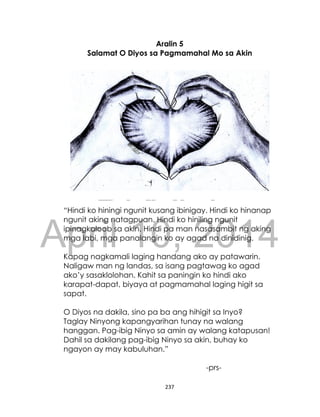 DRAFT
April 10, 2014
237
Aralin 5
Salamat O Diyos sa Pagmamahal Mo sa Akin
“Hindi ko hiningi ngunit kusang ibinigay. Hindi ko hinanap
ngunit aking natagpuan. Hindi ko hiniling ngunit
ipinagkaloob sa akin. Hindi pa man nasasambit ng aking
mga labi, mga panalangin ko ay agad na dinidinig.
Kapag nagkamali laging handang ako ay patawarin.
Naligaw man ng landas, sa isang pagtawag ko agad
ako’y sasaklolohan. Kahit sa paningin ko hindi ako
karapat-dapat, biyaya at pagmamahal laging higit sa
sapat.
O Diyos na dakila, sino pa ba ang hihigit sa Inyo?
Taglay Ninyong kapangyarihan tunay na walang
hanggan. Pag-ibig Ninyo sa amin ay walang katapusan!
Dahil sa dakilang pag-ibig Ninyo sa akin, buhay ko
ngayon ay may kabuluhan.”
-prs-
 