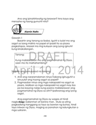 DRAFT
April 10, 2014
238
Ano ang ipinahihiwatig ng larawan? Ano kaya ang
mensahe ng taong gumuhit nito?
Gawain 1
Basahin ang tanong sa ibaba. Iguhit o isulat mo ang
sagot sa isang malinis na papel at ipaskil ito sa pisara
pagkatapos. Maaari mo ring kulayan ang iyong iginuhit
kung kinakailangan.
Tanong:
Kung mailalarawan mo ang pagmamahal ng Diyos,
saan mo ito maihahambing?
Sagutin ang sumusunod na tanong:
1. Ano ang nararamdaman ninyo habang iginuguhit o
isinusulat ang inyong sagot sa papel?
2. Pagmasdan ninyo ang mga nakapaskil na sagot sa
pisara. Maliban sa mga nakapaskil na sagot may iba
pa ba kayong naisip kung paano mailalarawan ang
pagmamahal ng Diyos sa atin? Ipaliwanag ang iyong
sagot.
Ang pagmamahal ng Diyos ay wagas at hindi
nagbabago kailanman at kanino man. Mula sa ating
pagkasilang hanggang sa tayo ay bawian ng buhay, hindi
tayo iniiwan ng Diyos, maging sa panahon ng kalungkutan o
mga suliranin.
Alamin Natin
 