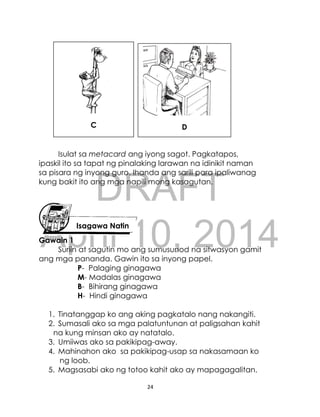 DRAFT
April 10, 2014
24
Isulat sa metacard ang iyong sagot. Pagkatapos,
ipaskil ito sa tapat ng pinalaking larawan na idinikit naman
sa pisara ng inyong guro. Ihanda ang sarili para ipaliwanag
kung bakit ito ang mga napili mong kasagutan.
Gawain 1
Suriin at sagutin mo ang sumusunod na sitwasyon gamit
ang mga pananda. Gawin ito sa inyong papel.
P- Palaging ginagawa
M- Madalas ginagawa
B- Bihirang ginagawa
H- Hindi ginagawa
1. Tinatanggap ko ang aking pagkatalo nang nakangiti.
2. Sumasali ako sa mga palatuntunan at paligsahan kahit
na kung minsan ako ay natatalo.
3. Umiiwas ako sa pakikipag-away.
4. Mahinahon ako sa pakikipag-usap sa nakasamaan ko
ng loob.
5. Magsasabi ako ng totoo kahit ako ay mapagagalitan.
Isagawa Natin
C D
 
