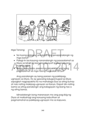 DRAFT
April 10, 2014
240
Mga Tanong:
 Sa inyong palagay, ano kaya ang ipinapanalangin ng
mga bata?
 Palagi rin ba kayong nananalangin ng pasasalamat sa
Diyos sa lahat ng kanyang biyaya? Ipaliwanag ang
inyong sagot.
 Bilang isang bata, paano mo ipinakikita ang iyong
pasasalamat sa mga taong nagpalaki sa iyo?
Ang panalangin ay isang paraan ng pakikipag-
ugnayan sa Diyos. Ito ay gawaing kalugod-lugod sa Diyos
sapagkat nagpapakita ito na mahalaga Siya sa ating buhay
at nais nating makipag-ugnayan sa Kanya. Dapat din nating
isama sa ating panalangin ang kalagayan ng ibang tao o
ng ating bansa.
Idinadalangin kong maranasan mo ang pag-ibig ng
Diyos at maibahagi ang kanyang kabutihan at
pagmamahal sa pakikipag-ugnayan mo sa kapuwa.
 
