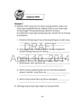 DRAFT
April 10, 2014
241
Gawain 1
A. Balikan natin ang tula na nasa unang pahina. Isipin mo
ang mga pagkakataong naging totoo sa iyo ang mga
binabanggit nitong biyayang nakamit sa Diyos.
Kumpletuhin ang mga pangungusap. Gawin ito sa inyong
kuwaderno.
1. Hindi ko hiningi ngunit kusa Niyang ibinigay sa akin ang
______________________________________________________
_______________________________________________.
2. May mga araw na nakakalimot akong magdasal
subalit palagi Niya pa rin akong ______________________
______________________________________________.
3. Dati akong nakikipag-away sa klase ngunit hindi na
ngayon. Marami na akong kaibigan. Alam kong
pinatawad ako ng Diyos sa___________________________
______________________________________________.
4. Kahit minsan pakiramdam ko ay hindi ako karapat-
dapat mahalin, ang Diyos ay_________________________
_________________________________________________.
5. Alam kong mahal ako ng Diyos sapagkat_____________
_________________________________________________.
B. Ibahagi ang iyong mga sagot sa iyong katabi.
Isagawa Natin
 