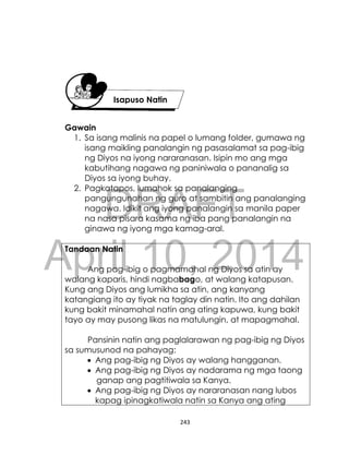 DRAFT
April 10, 2014
243
Gawain
1. Sa isang malinis na papel o lumang folder, gumawa ng
isang maikling panalangin ng pasasalamat sa pag-ibig
ng Diyos na iyong nararanasan. Isipin mo ang mga
kabutihang nagawa ng paniniwala o pananalig sa
Diyos sa iyong buhay.
2. Pagkatapos, lumahok sa panalanging
pangungunahan ng guro at sambitin ang panalanging
nagawa. Idikit ang iyong panalangin sa manila paper
na nasa pisara kasama ng iba pang panalangin na
ginawa ng iyong mga kamag-aral.
Tandaan Natin
Ang pag-ibig o pagmamahal ng Diyos sa atin ay
walang kaparis, hindi nagbabago, at walang katapusan.
Kung ang Diyos ang lumikha sa atin, ang kanyang
katangiang ito ay tiyak na taglay din natin. Ito ang dahilan
kung bakit minamahal natin ang ating kapuwa, kung bakit
tayo ay may pusong likas na matulungin, at mapagmahal.
Pansinin natin ang paglalarawan ng pag-ibig ng Diyos
sa sumusunod na pahayag:
 Ang pag-ibig ng Diyos ay walang hangganan.
 Ang pag-ibig ng Diyos ay nadarama ng mga taong
ganap ang pagtitiwala sa Kanya.
 Ang pag-ibig ng Diyos ay nararanasan nang lubos
kapag ipinagkatiwala natin sa Kanya ang ating
Isapuso Natin
 