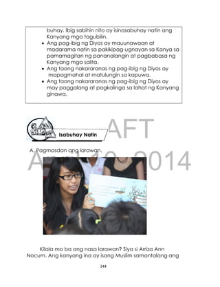 DRAFT
April 10, 2014
244
buhay. Ibig sabihin nito ay isinasabuhay natin ang
Kanyang mga tagubilin.
 Ang pag-ibig ng Diyos ay mauunawaan at
madarama natin sa pakikipag-ugnayan sa Kanya sa
pamamagitan ng pananalangin at pagbabasa ng
Kanyang mga salita.
 Ang taong nakararanas ng pag-ibig ng Diyos ay
mapagmahal at matulungin sa kapuwa.
 Ang taong nakararanas ng pag-ibig ng Diyos ay
may paggalang at pagkalinga sa lahat ng Kanyang
ginawa.
A. Pagmasdan ang larawan.
Kilala mo ba ang nasa larawan? Siya si Arriza Ann
Nocum. Ang kanyang ina ay isang Muslim samantalang ang
Isabuhay Natin
 