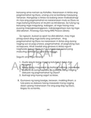 DRAFT
April 10, 2014
245
kanyang ama naman ay Katoliko. Naranasan ni Arriza ang
pagmamahal ng Diyos, unang-una sa kanilang masayang
tahanan. Nangarap si Arriza na balang araw maibabahagi
rin niya ang pagmamahal na nararanasan mula sa Diyos sa
mga batang Kristiyano at Muslim sa Mindanao. Sa tulong ng
kanyang mga magulang, kaibigan, at mga taong may
pusong mapagkawanggawa, nakapagpatayo siya ng mga
silid-aklatan. Tinawag niya itong KRIS Peace Library.
Sa ngayon, bukod sa apat na silid-aklatan, may mga
pinag-aaral ding mga bata ang samahan. Ang
pagmamahal ng Diyos na naranasan ni Arriza ang siyang
naging susi sa pag-unawa, pagmamahal, at pagtulong niya
sa kapuwa. Hindi madali ang ginawa ni Arriza ngunit
nagtiwala siya sa Diyos na tutulungan siya sa kanyang
mabuting adhikain at hindi siya nabigo.
Sagutin ang mga tanong:
1. Gusto mo rin bang maging katulad ni Arriza Ann
Nocum?
2. Bilang isang mag-aaral ng ikatlong baitang, paano mo
ipakikita sa iyong kapuwa na puwede kang maging
daluyan ng pagmamahal ng Diyos?
3. Ibahagi ang inyong sagot sa klase.
B. Gumawa ng isang badge, larawan, maikling liham, o
tula para sa dalawa taong masasabi mong naging
daan upang maranasan mo ang pag-ibig ng Diyos.
Ibigay ito sa kanila.
 