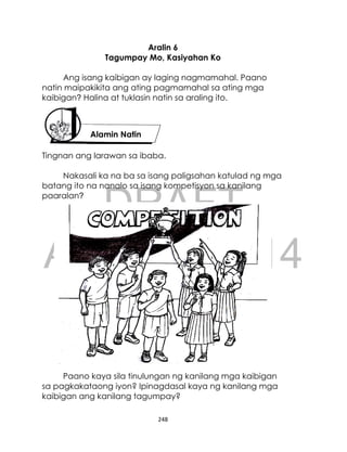 DRAFT
April 10, 2014
248
Aralin 6
Tagumpay Mo, Kasiyahan Ko
Ang isang kaibigan ay laging nagmamahal. Paano
natin maipakikita ang ating pagmamahal sa ating mga
kaibigan? Halina at tuklasin natin sa araling ito.
Tingnan ang larawan sa ibaba.
Nakasali ka na ba sa isang paligsahan katulad ng mga
batang ito na nanalo sa isang kompetisyon sa kanilang
paaralan?
Paano kaya sila tinulungan ng kanilang mga kaibigan
sa pagkakataong iyon? Ipinagdasal kaya ng kanilang mga
kaibigan ang kanilang tagumpay?
Alamin Natin
 