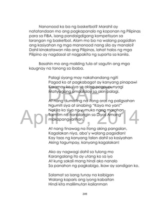 DRAFT
April 10, 2014
249
Nanonood ka ba ng basketbol? Marahil ay
natatandaan mo ang pagkapanalo ng koponan ng Pilipinas
para sa FIBA, isang pandaigdigang kompetisyon sa
larangan ng basketbol. Alam mo ba na walang pagsidlan
ang kasiyahan ng mga manonood nang sila ay manalo?
Dahil kinakatawan nila ang Pilipinas, lahat halos ng mga
Pilipino ay nagdasal at nagpakita ng suporta sa kanila.
Basahin mo ang maikling tula at sagutin ang mga
kaugnay na tanong sa ibaba.
Palagi siyang may nakahandang ngiti
Pagod ko at pagkabagot ay kanyang pinapawi
Karamay ko siya sa aking pagpupunyagi
Matiyagang umaalalay sa akin palagi.
At nang dumating na itong oras ng paligsahan
Ngumiti siya at sinabing “Kaya mo yan!”
Nakita ko siya na yumuko nang marahan
Taimtim na nanalangin sa Diyos Amang
makapangyarihan.
At nang tinawag na itong aking pangalan,
Kagalakan niya, aba’y walang pagsidlan!
Kay taas ng kanyang talon dahil sa kasiyahan
Aking tagumpay, kanyang kagalakan!
Ako ay nagwagi dahil sa tulong mo
Karangalang ito ay utang ko sa iyo
At kung sakali mang hindi ako nanalo
Sa panahon ng pagkabigo, ikaw ay sandigan ko.
Salamat sa isang tunay na kaibigan
Walang kaparis ang iyong kabaitan
Hindi kita malilimutan kailanman
 
