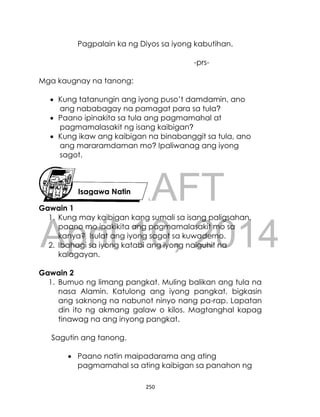 DRAFT
April 10, 2014
250
Pagpalain ka ng Diyos sa iyong kabutihan.
-prs-
Mga kaugnay na tanong:
 Kung tatanungin ang iyong puso’t damdamin, ano
ang nababagay na pamagat para sa tula?
 Paano ipinakita sa tula ang pagmamahal at
pagmamalasakit ng isang kaibigan?
 Kung ikaw ang kaibigan na binabanggit sa tula, ano
ang mararamdaman mo? Ipaliwanag ang iyong
sagot.
Gawain 1
1. Kung may kaibigan kang sumali sa isang paligsahan,
paano mo ipakikita ang pagmamalasakit mo sa
kanya? Isulat ang iyong sagot sa kuwaderno.
2. Ibahagi sa iyong katabi ang iyong naiguhit na
kalagayan.
Gawain 2
1. Bumuo ng limang pangkat. Muling balikan ang tula na
nasa Alamin. Katulong ang iyong pangkat, bigkasin
ang saknong na nabunot ninyo nang pa-rap. Lapatan
din ito ng akmang galaw o kilos. Magtanghal kapag
tinawag na ang inyong pangkat.
Sagutin ang tanong.
 Paano natin maipadarama ang ating
pagmamahal sa ating kaibigan sa panahon ng
Isagawa Natin
 