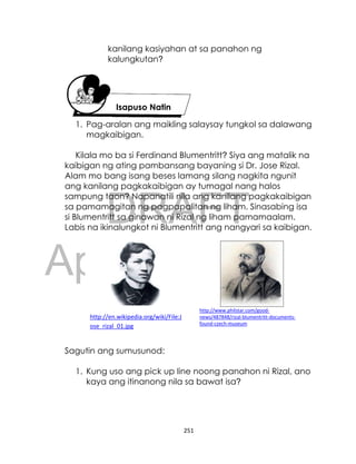 DRAFT
April 10, 2014
251
kanilang kasiyahan at sa panahon ng
kalungkutan?
1. Pag-aralan ang maikling salaysay tungkol sa dalawang
magkaibigan.
Kilala mo ba si Ferdinand Blumentritt? Siya ang matalik na
kaibigan ng ating pambansang bayaning si Dr. Jose Rizal.
Alam mo bang isang beses lamang silang nagkita ngunit
ang kanilang pagkakaibigan ay tumagal nang halos
sampung taon? Napanatili nila ang kanilang pagkakaibigan
sa pamamagitan ng pagpapalitan ng liham. Sinasabing isa
si Blumentritt sa ginawan ni Rizal ng liham pamamaalam.
Labis na ikinalungkot ni Blumentritt ang nangyari sa kaibigan.
Sagutin ang sumusunod:
1. Kung uso ang pick up line noong panahon ni Rizal, ano
kaya ang itinanong nila sa bawat isa?
Isapuso Natin
http://en.wikipedia.org/wiki/File:J
ose_rizal_01.jpg
http://www.philstar.com/good-
news/487848/rizal-blumentritt-documents-
found-czech-museum
 